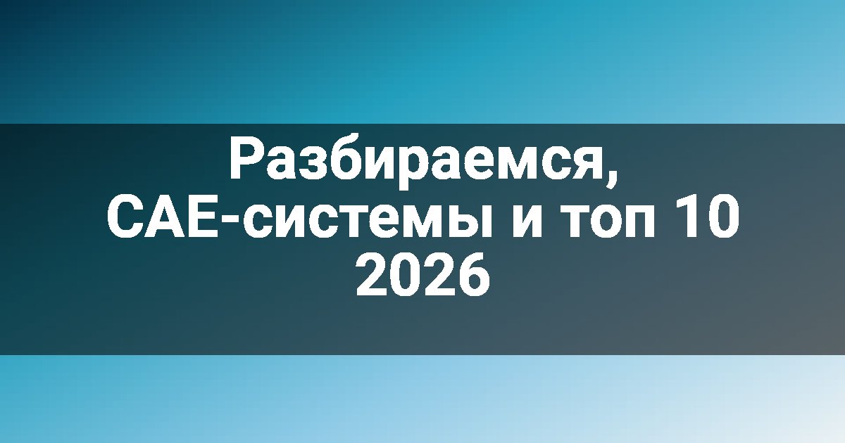 Разбираемся, CAE-системы и топ 10 2026