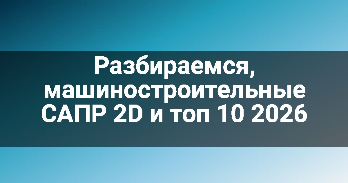 Разбираемся, машиностроительные САПР 2D и топ 10 2026