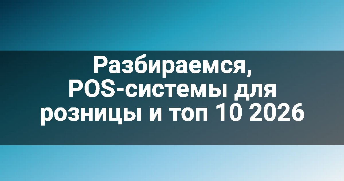 Разбираемся, POS-системы для розницы и топ 10 2026