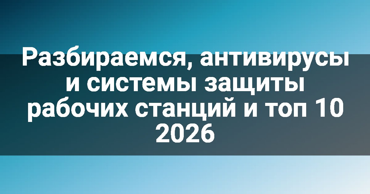 Разбираемся, антивирусы и системы защиты рабочих станций и топ 10 2026