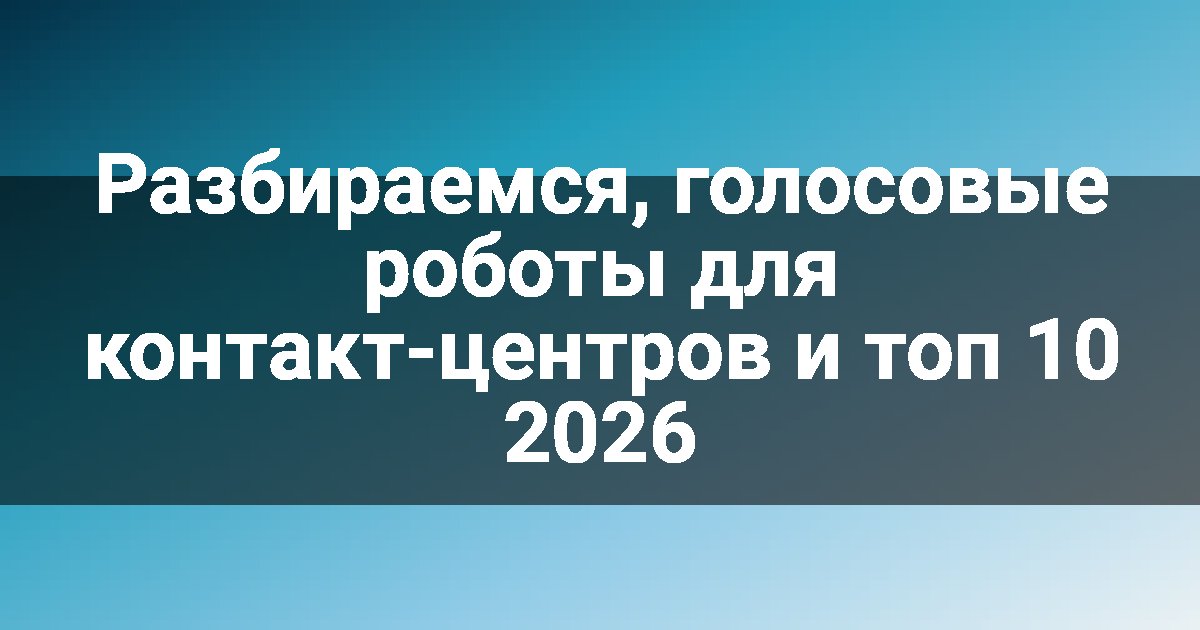 Разбираемся, голосовые роботы для контакт-центров и топ 10 2026