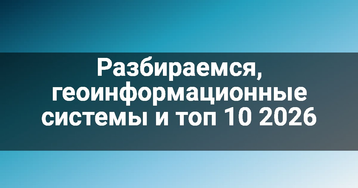 Разбираемся, геоинформационные системы и топ 10 2026