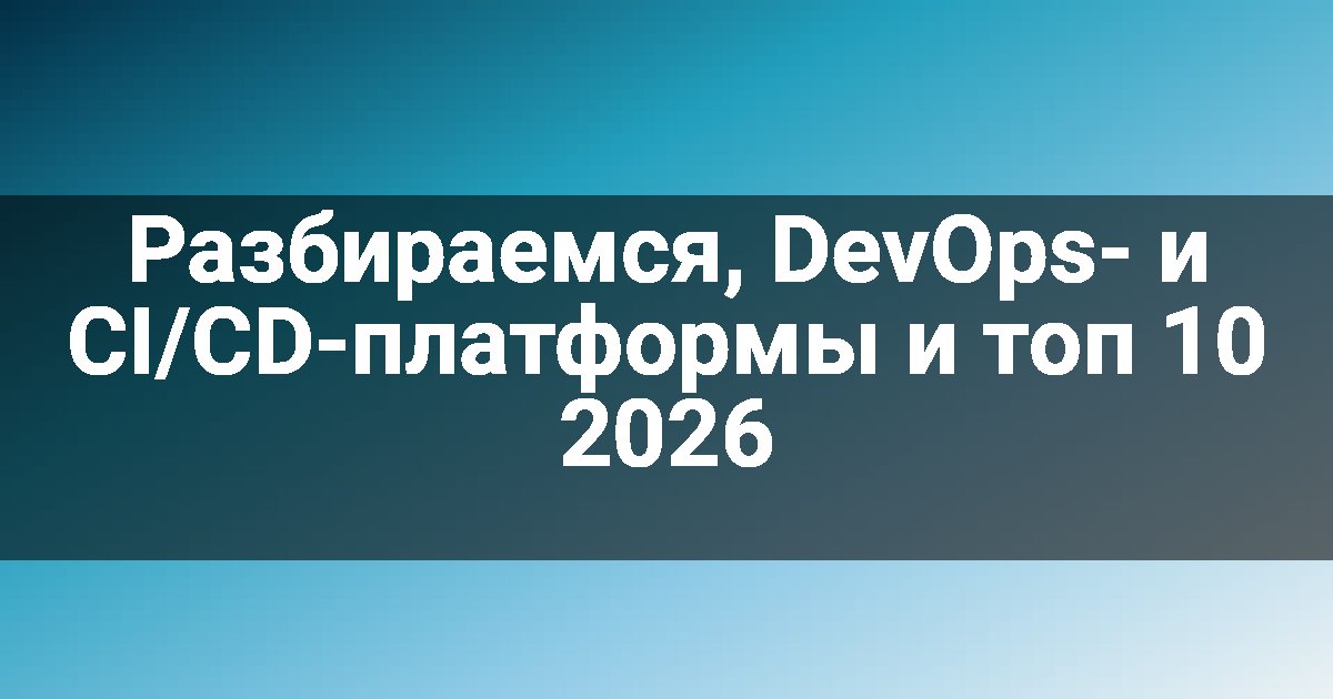 Разбираемся, DevOps- и CI/CD-платформы и топ 10 2026