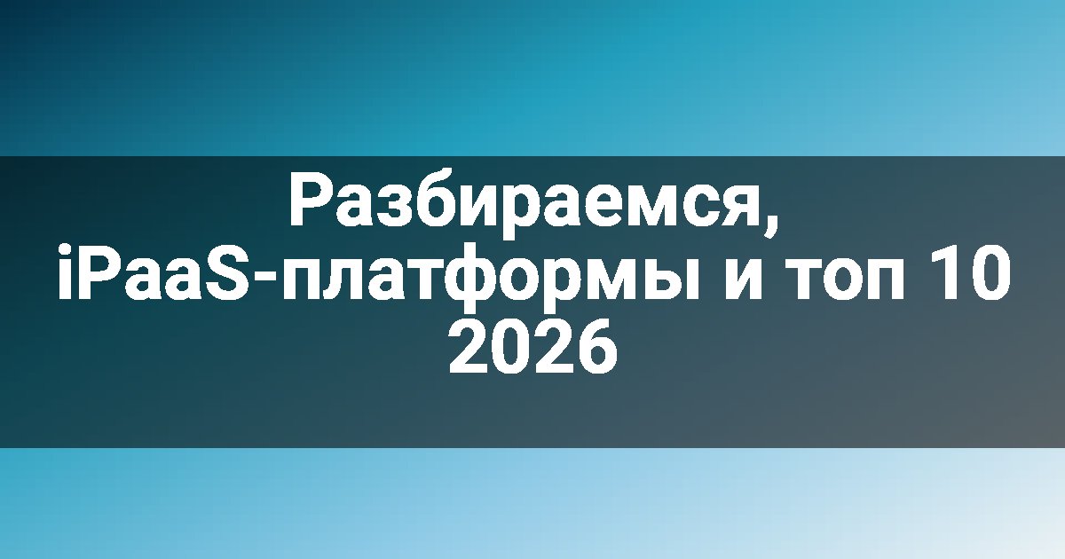 Разбираемся, iPaaS-платформы и топ 10 2026