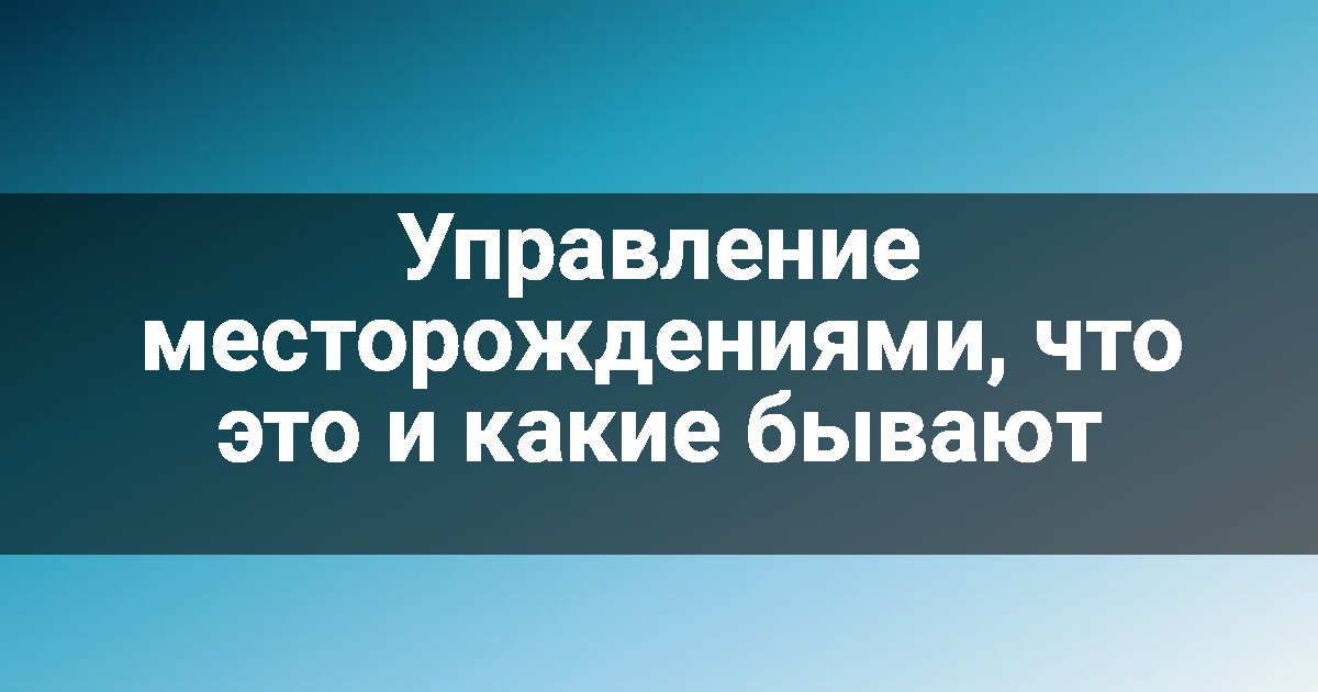 Управление месторождениями, что это и какие бывают
