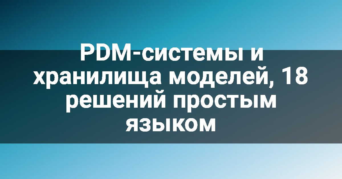 PDM-системы и хранилища моделей, 18 решений простым языком