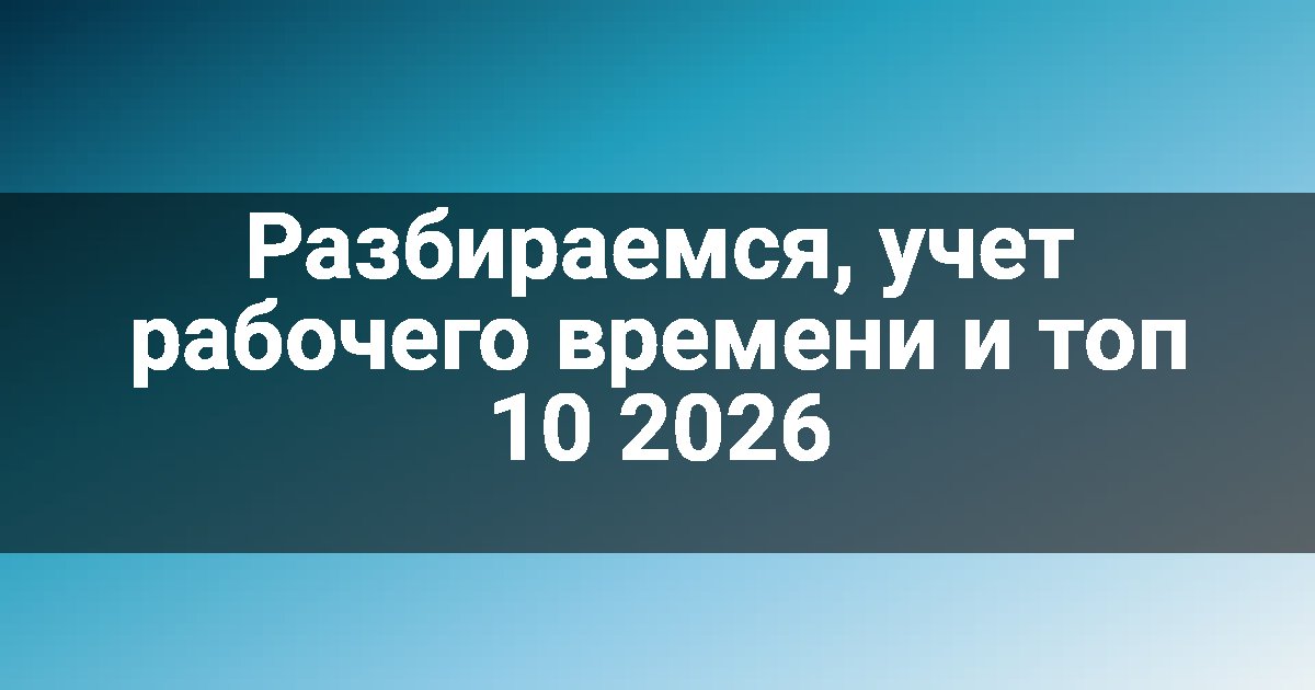 Разбираемся, учет рабочего времени и топ 10 2026