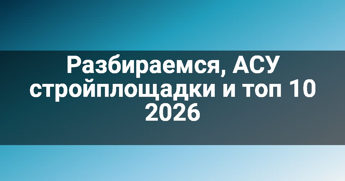Разбираемся, АСУ стройплощадки и топ 10 2026