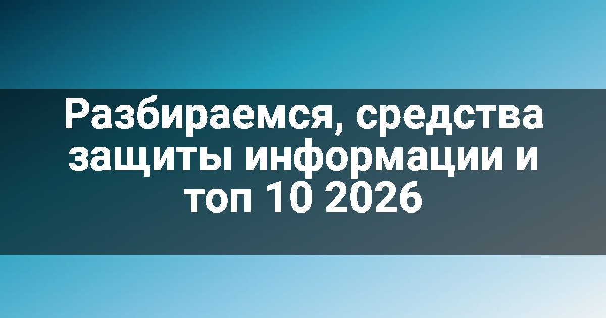 Разбираемся, средства защиты информации и топ 10 2026