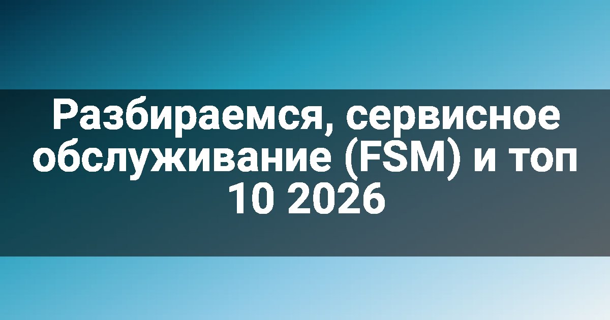 Разбираемся, сервисное обслуживание (FSM) и топ 10 2026