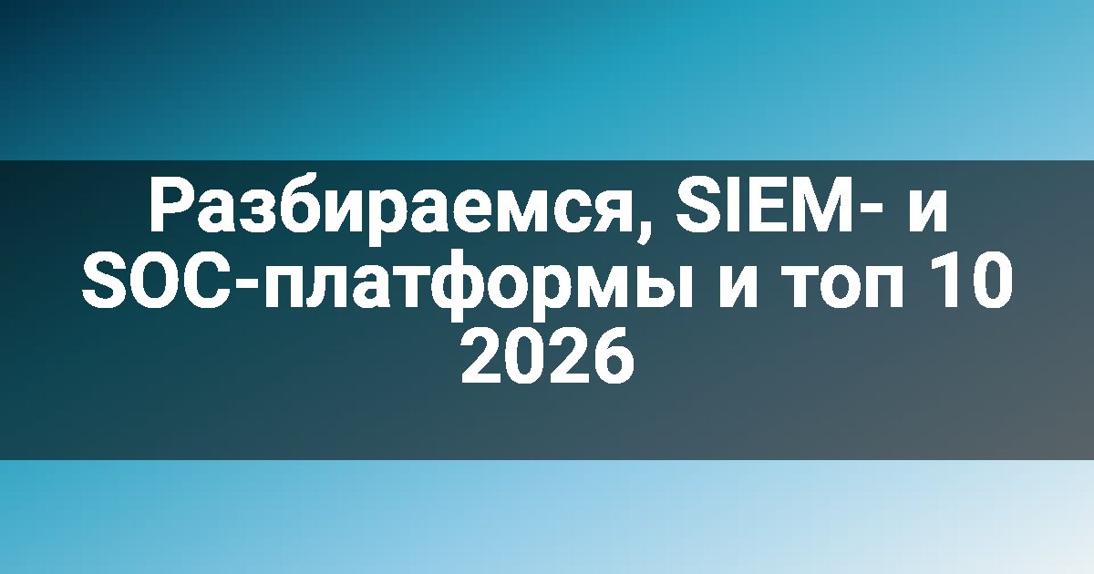 Разбираемся, SIEM- и SOC-платформы и топ 10 2026