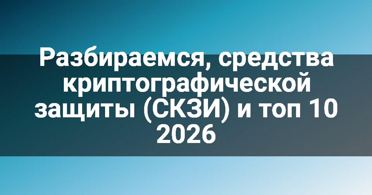 Разбираемся, средства криптографической защиты (СКЗИ) и топ 10 2026