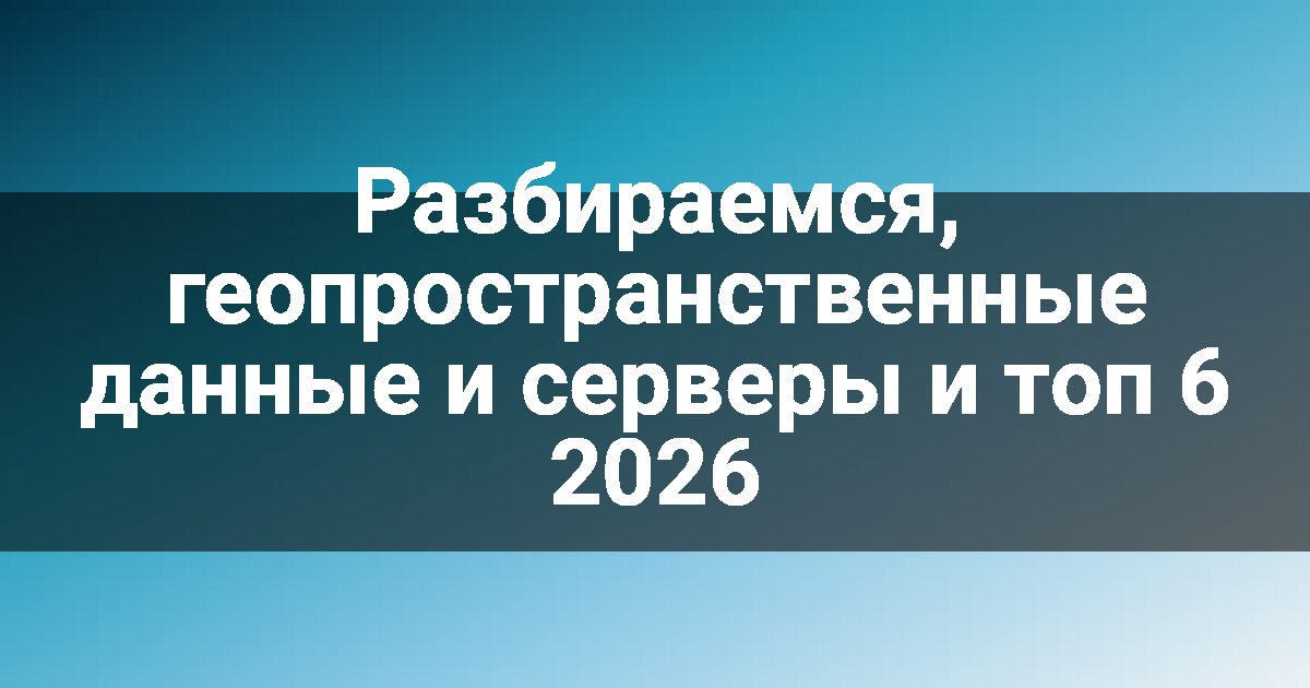 Разбираемся, геопространственные данные и серверы и топ 6 2026
