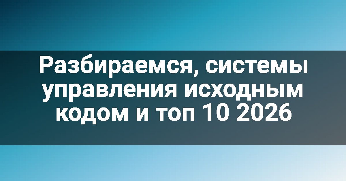 Разбираемся, системы управления исходным кодом и топ 10 2026