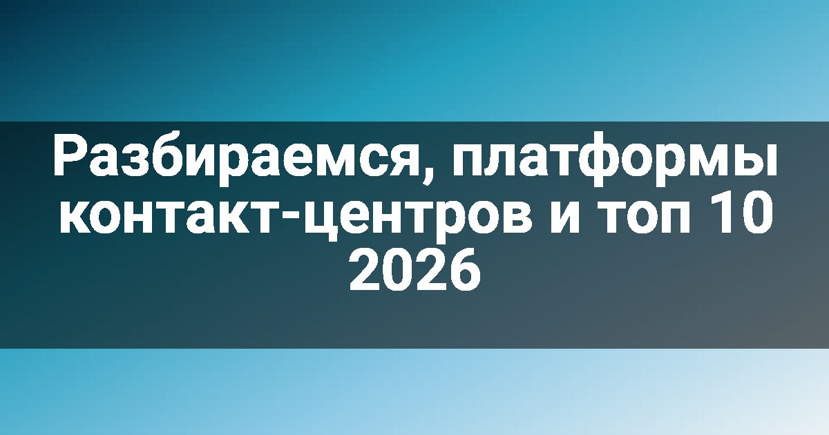 Разбираемся, платформы контакт-центров и топ 10 2026