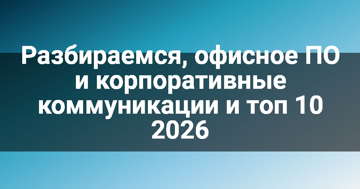 Разбираемся, офисное ПО и корпоративные коммуникации и топ 10 2026