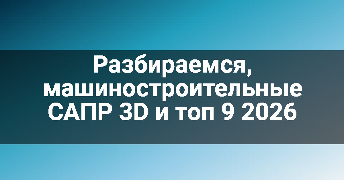 Разбираемся, машиностроительные САПР 3D и топ 9 2026