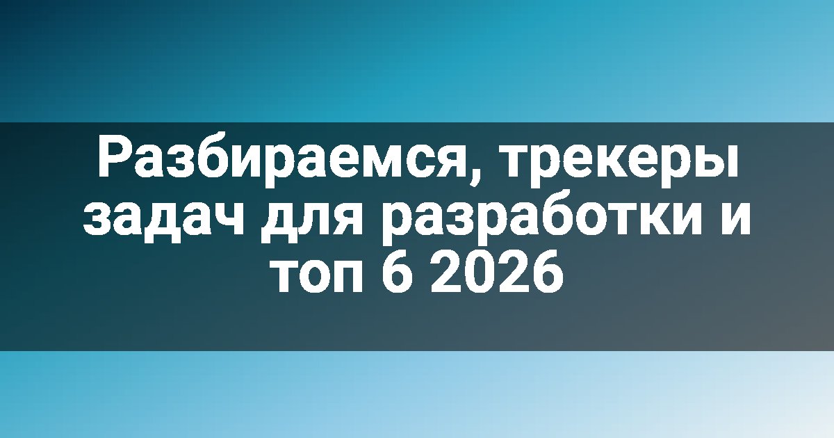 Разбираемся, трекеры задач для разработки и топ 6 2026