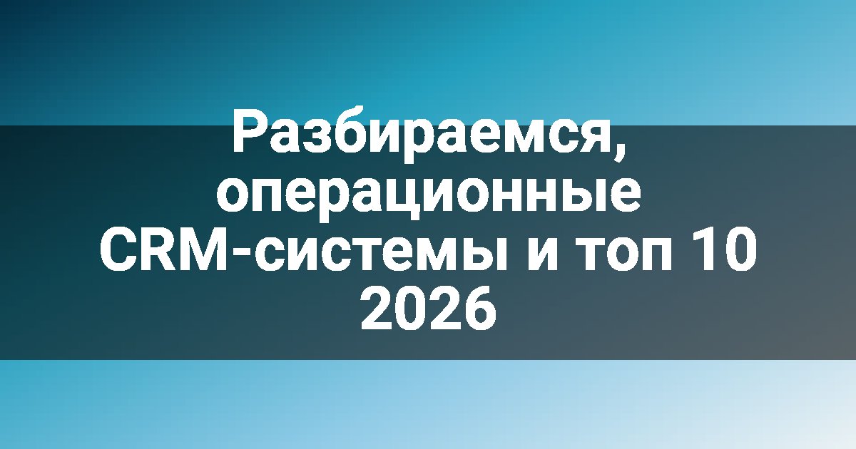Разбираемся, операционные CRM-системы и топ 10 2026