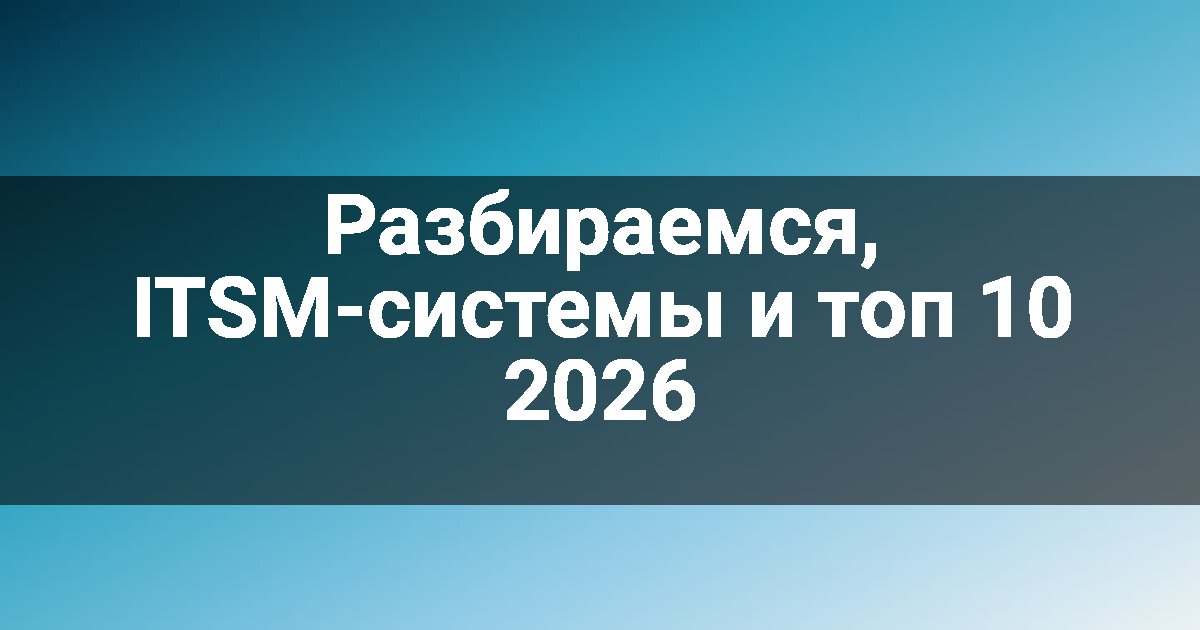 Разбираемся, ITSM-системы и топ 10 2026