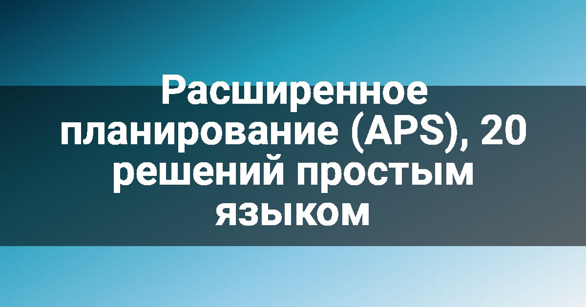 Расширенное планирование (APS), 20 решений простым языком