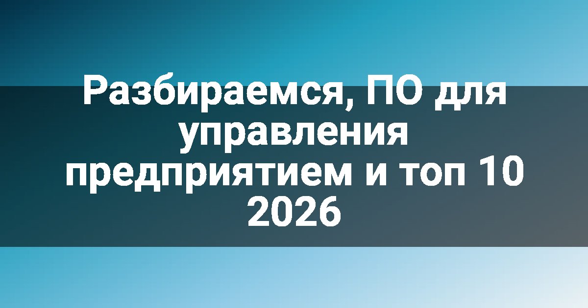 Разбираемся, ПО для управления предприятием и топ 10 2026