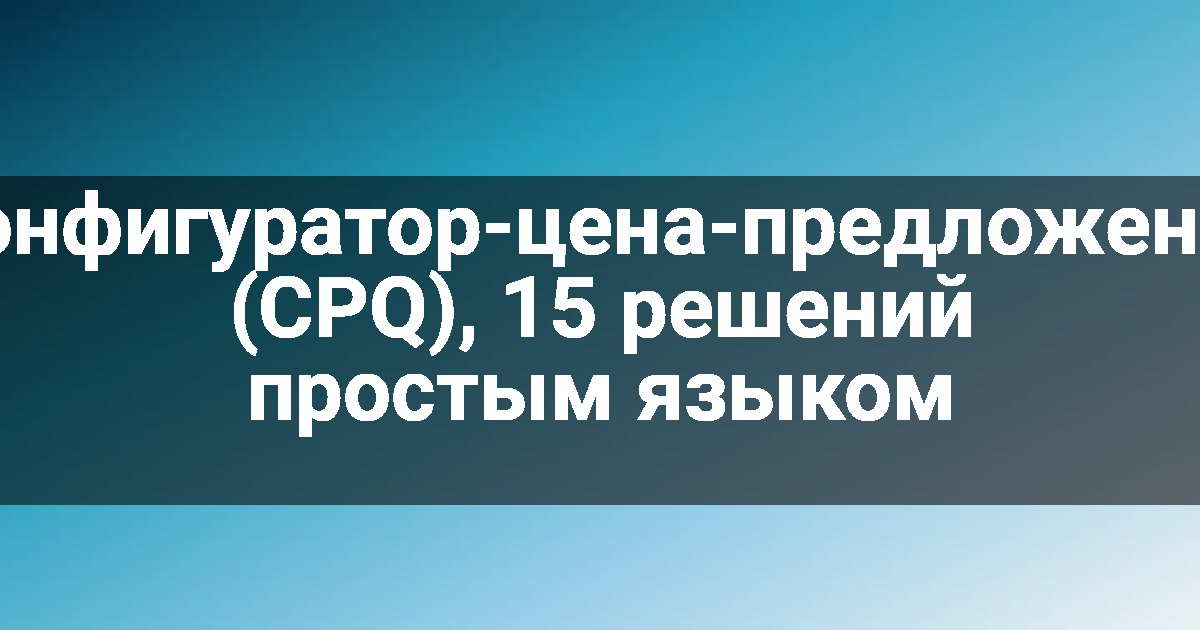 Конфигуратор-цена-предложение (CPQ), 15 решений простым языком