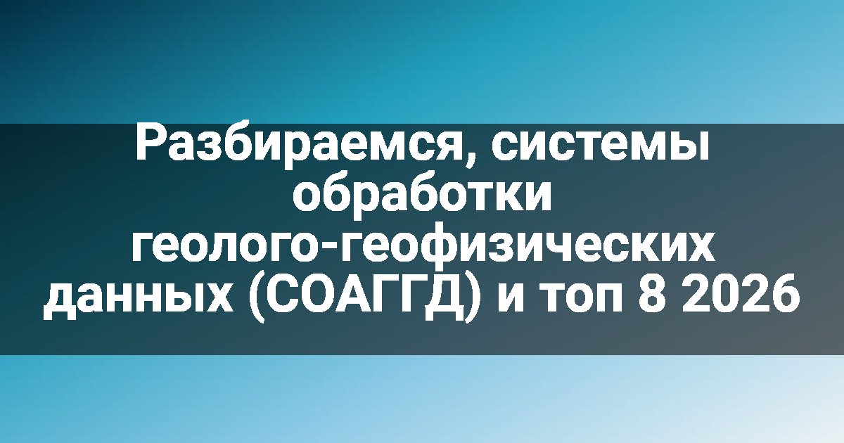 Разбираемся, системы обработки геолого-геофизических данных (СОАГГД) и топ 8 2026