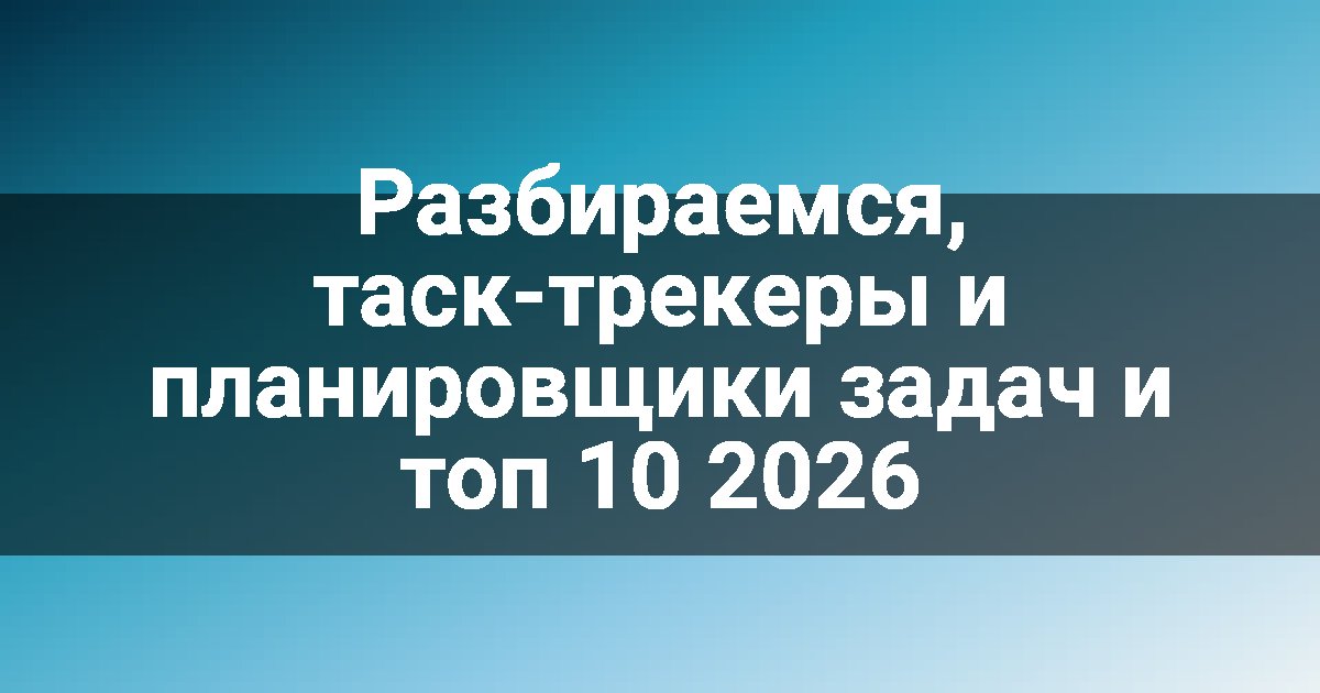 Разбираемся, таск-трекеры и планировщики задач и топ 10 2026