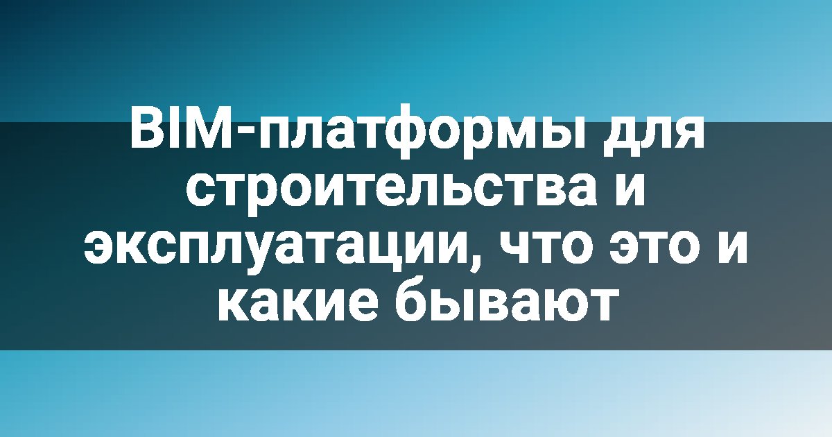 BIM-платформы для строительства и эксплуатации, что это и какие бывают