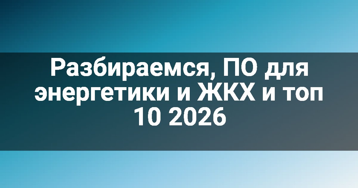 Разбираемся, ПО для энергетики и ЖКХ и топ 10 2026