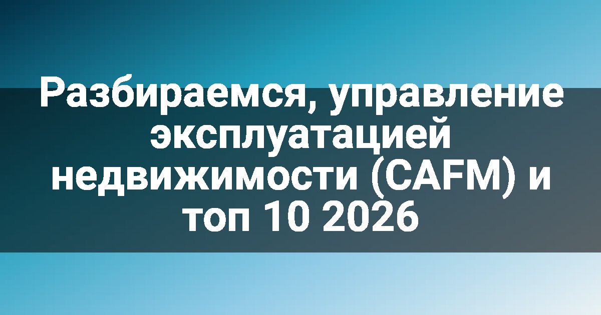 Разбираемся, управление эксплуатацией недвижимости (CAFM) и топ 10 2026