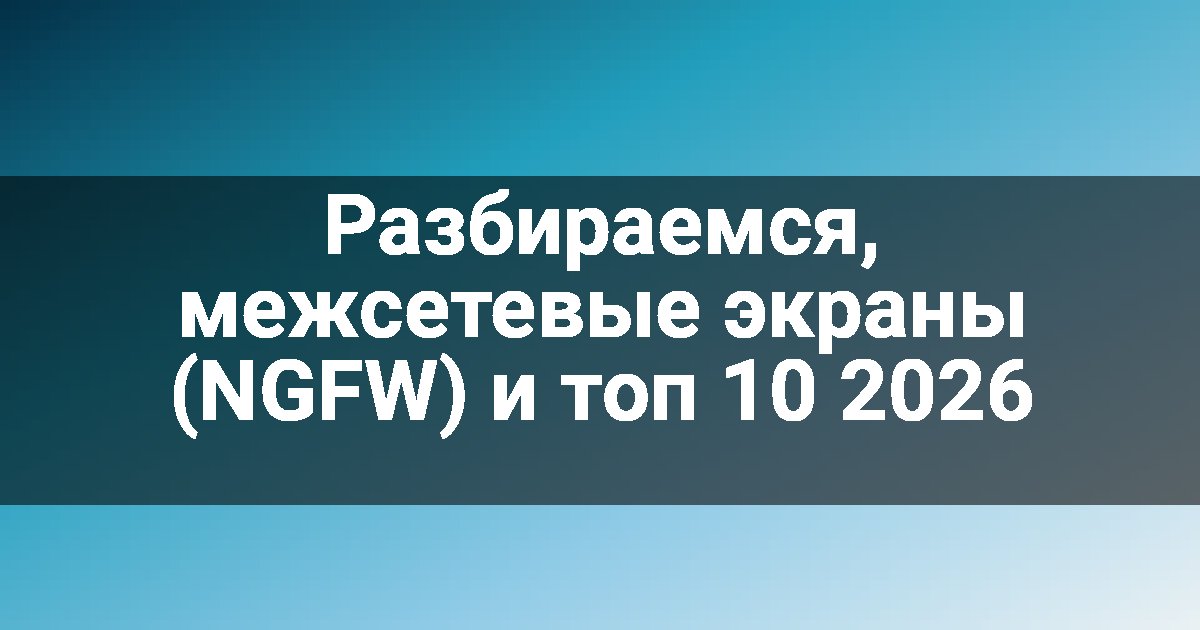 Разбираемся, межсетевые экраны (NGFW) и топ 10 2026