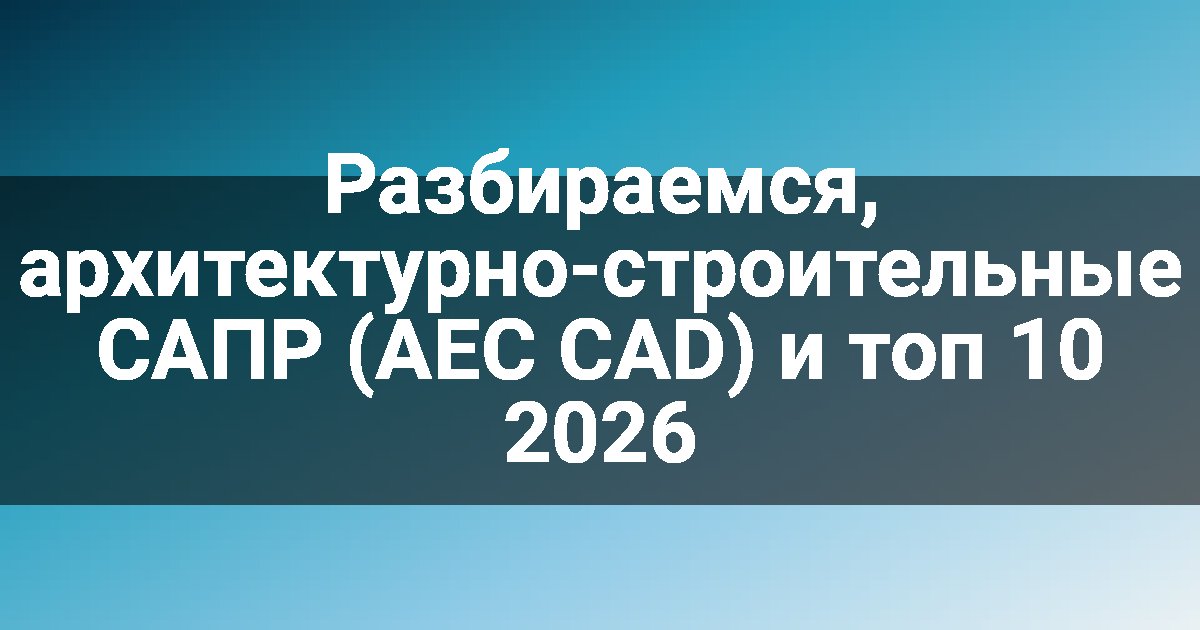 Разбираемся, архитектурно-строительные САПР (AEC CAD) и топ 10 2026