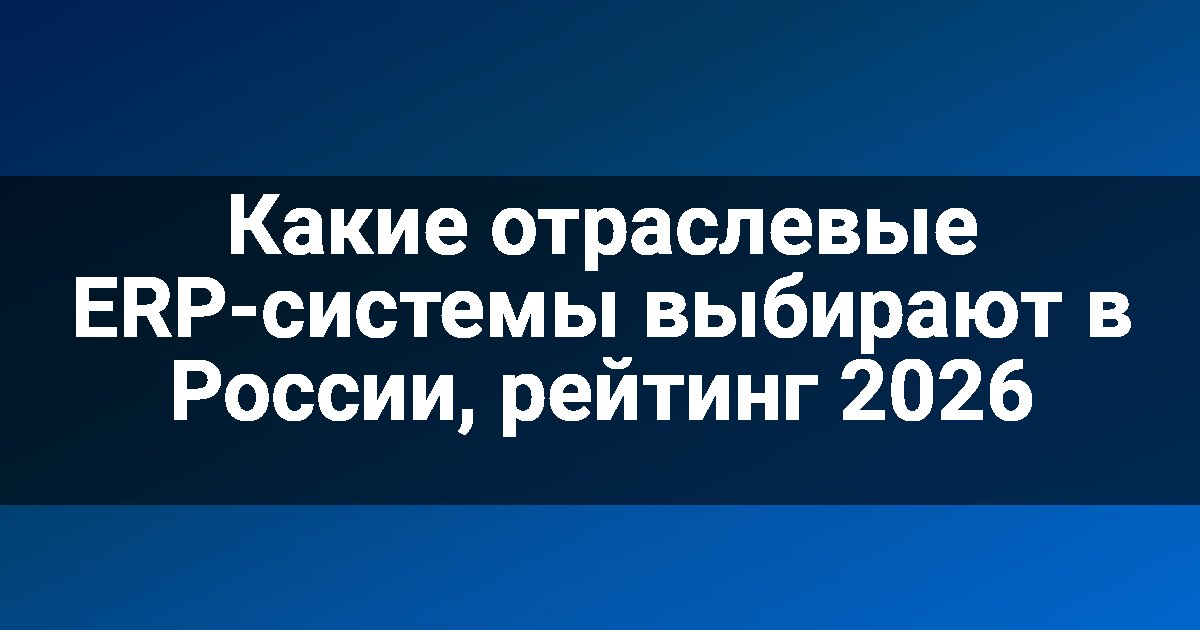 Какие отраслевые ERP-системы выбирают в России, рейтинг 2026
