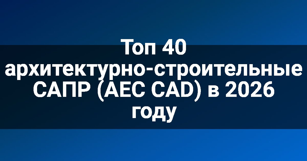 Топ 40 архитектурно-строительные САПР (AEC CAD) в 2026 году