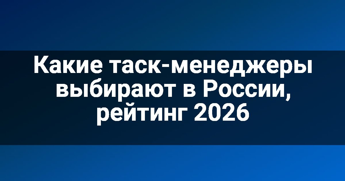 Какие таск-менеджеры выбирают в России, рейтинг 2026