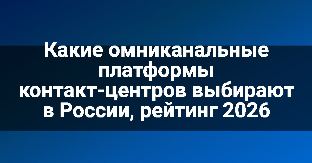 Какие омниканальные платформы контакт-центров выбирают в России, рейтинг 2026