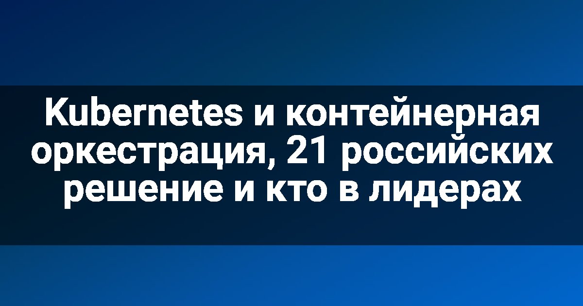 Kubernetes и контейнерная оркестрация, 21 российских решение и кто в лидерах
