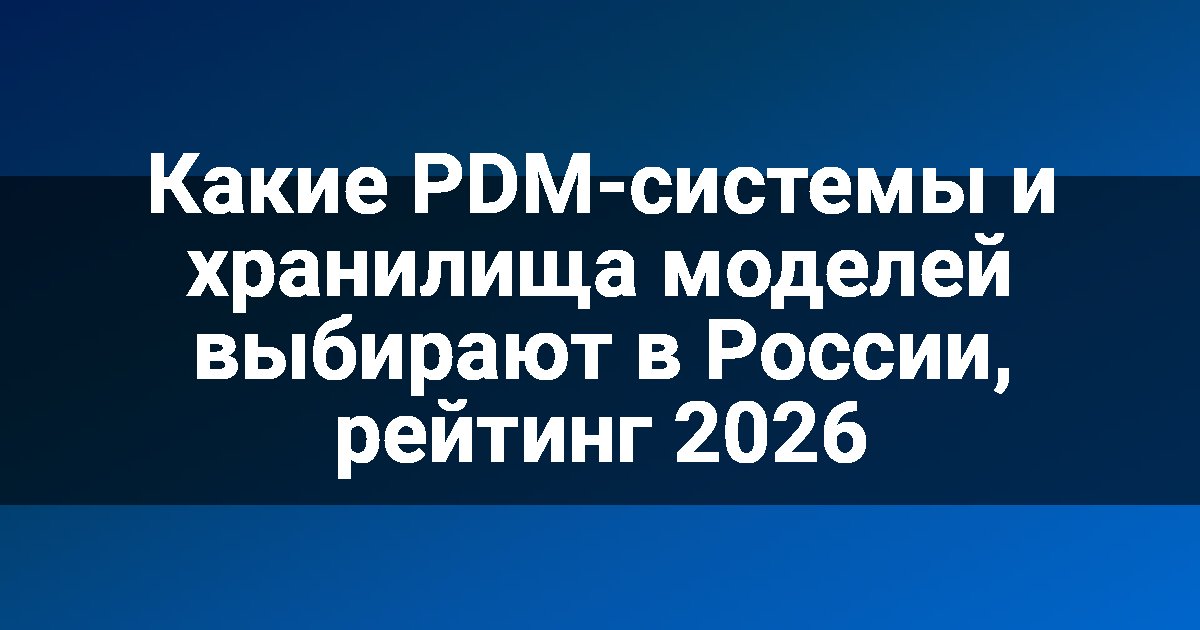 Какие PDM-системы и хранилища моделей выбирают в России, рейтинг 2026
