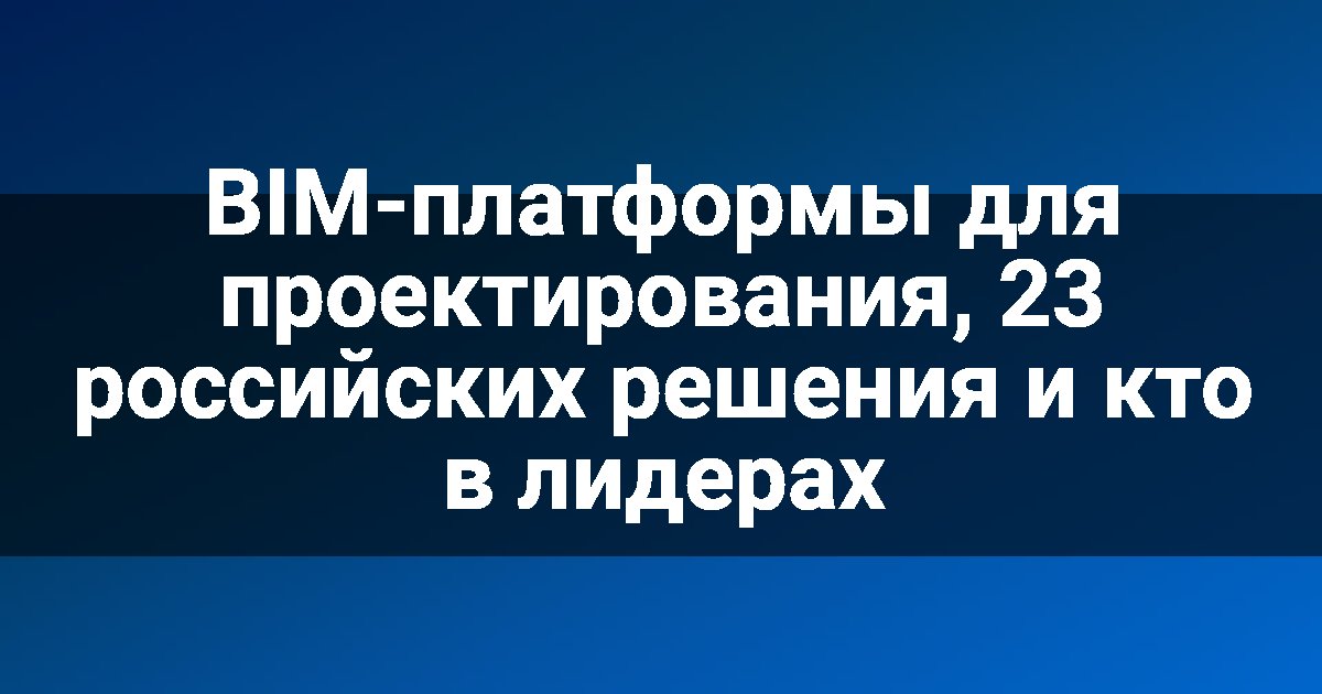 BIM-платформы для проектирования, 23 российских решения и кто в лидерах