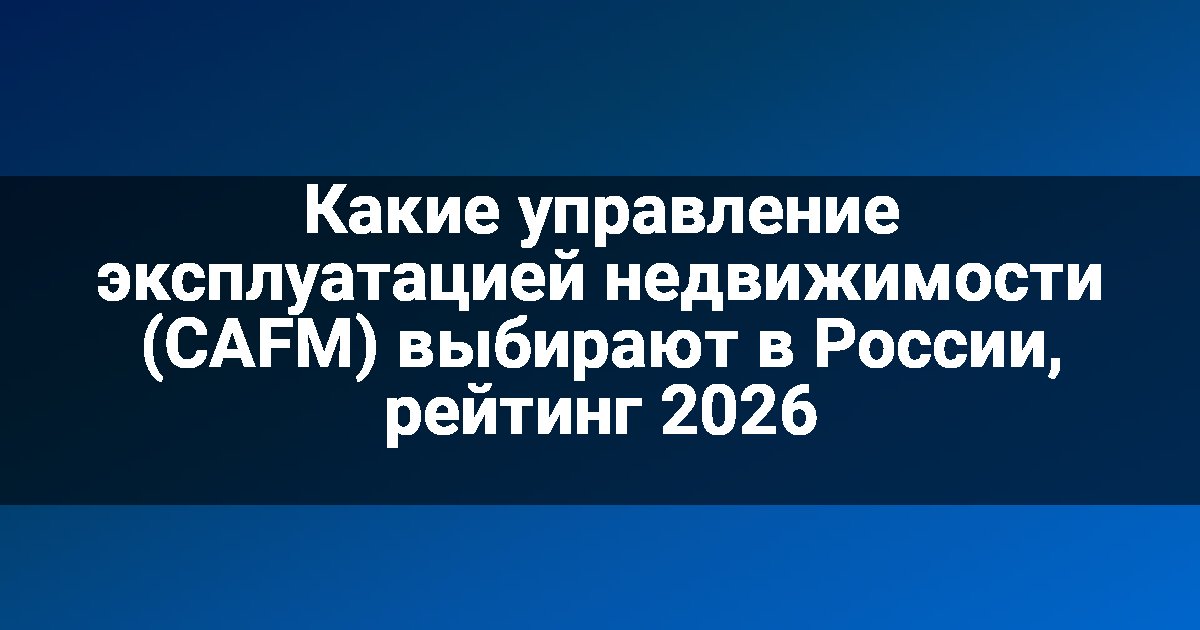 Какие управление эксплуатацией недвижимости (CAFM) выбирают в России, рейтинг 2026