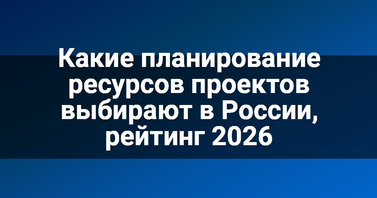 Какие планирование ресурсов проектов выбирают в России, рейтинг 2026