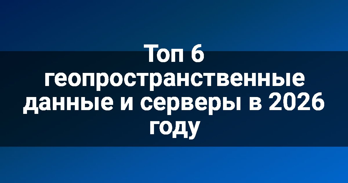 Топ 6 геопространственные данные и серверы в 2026 году