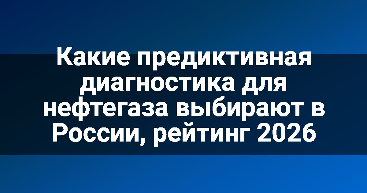 Какие предиктивная диагностика для нефтегаза выбирают в России, рейтинг 2026