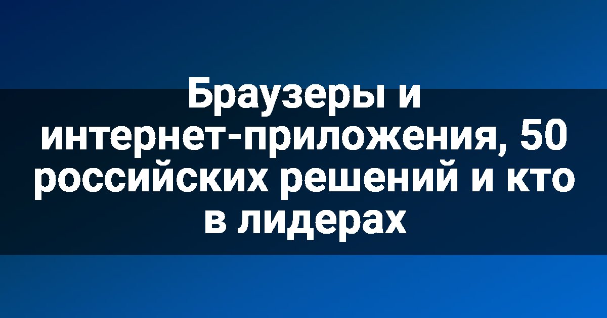 Браузеры и интернет-приложения, 50 российских решений и кто в лидерах