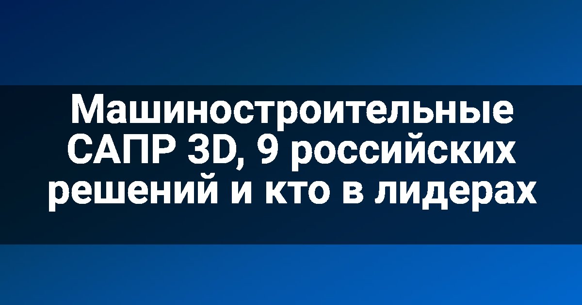 Машиностроительные САПР 3D, 9 российских решений и кто в лидерах