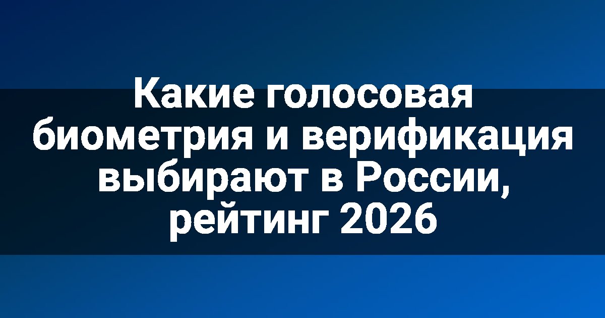 Какие голосовая биометрия и верификация выбирают в России, рейтинг 2026