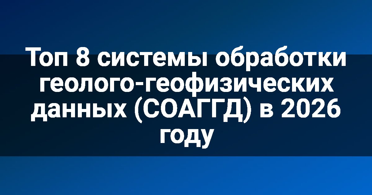 Топ 8 системы обработки геолого-геофизических данных (СОАГГД) в 2026 году
