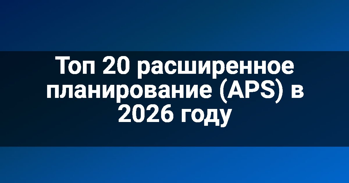 Топ 20 расширенное планирование (APS) в 2026 году